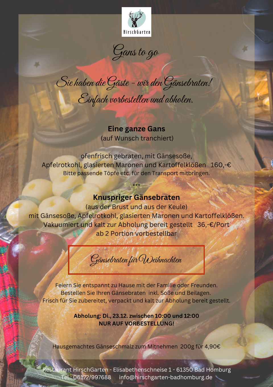 Gans to go Sie haben die Gste - wir den Gnsebraten!  Einfach vorbestellen und abholen. Eine ganze Gans  (auf Wunsch tranchiert) ofenfrisch gebraten, mit Gnsesoe, Apfelrotkohl, glasierten Maronen und Kartoffelklen   160,- Bitte passende Tpfe etc. fr den Transport mitbringen. *** Knuspriger Gnsebraten (aus der Brust und aus der Keule) mit Gnsesoe, Apfelrotkohl, glasierten Maronen und Kartoffelklen.  Vakuumiert und kalt zur Abholung bereit gestellt   36,-/Port ab 2 Portion vorbestellbar Gnsebraten fr Weihnachten Feiern Sie entspannt zu Hause mit der Familie oder Freunden. Bestellen Sie Ihren Gnsebraten  inkl. Soe und Beilagen.  Frisch fr Sie zubereitet, verpackt und kalt zur Abholung bereit gestellt.  Abholung: Di., 23.12. zwischen 10:00 und 12:00 NUR AUF VORBESTELLUNG! Hausgemachtes Gnseschmalz zum Mitnehmen  200g fr 4,90 Restaurant HirschGarten - Elisabethenschneise 1 - 61350 Bad Homburg Tel.: 06172/997688      info@hirschgarten-badhomburg.de