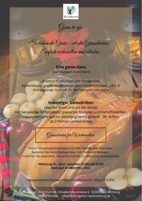 Gans to go Sie haben die Gste - wir den Gnsebraten!  Einfach vorbestellen und abholen. Eine ganze Gans  (auf Wunsch tranchiert) ofenfrisch gebraten, mit Gnsesoe, Apfelrotkohl, glasierten Maronen und Kartoffelklen   160,- Bitte passende Tpfe etc. fr den Transport mitbringen. *** Knuspriger Gnsebraten (aus der Brust und aus der Keule) mit Gnsesoe, Apfelrotkohl, glasierten Maronen und Kartoffelklen.  Vakuumiert und kalt zur Abholung bereit gestellt   36,-/Port ab 2 Portion vorbestellbar Gnsebraten fr Weihnachten Feiern Sie entspannt zu Hause mit der Familie oder Freunden. Bestellen Sie Ihren Gnsebraten  inkl. Soe und Beilagen.  Frisch fr Sie zubereitet, verpackt und kalt zur Abholung bereit gestellt.  Abholung: Di., 23.12. zwischen 10:00 und 12:00 NUR AUF VORBESTELLUNG! Hausgemachtes Gnseschmalz zum Mitnehmen  200g fr 4,90 Restaurant HirschGarten - Elisabethenschneise 1 - 61350 Bad Homburg Tel.: 06172/997688      info@hirschgarten-badhomburg.de