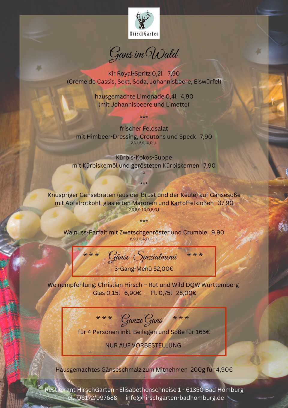 Gans im Wald Kir Royal-Spritz 0,2l    7,90 (Creme de Cassis, Sekt, Soda, Johannisbeere, Eiswrfel) hausgemachte Limonade 0,4l   4,90 (mit Johannisbeere und Limette) *** frischer Feldsalat mit Himbeer-Dressing, Croutons und Speck   7,90 2,3,4,5,9,10,D,I,L Krbis-Kokos-Suppe mit Krbiskernl und gersteten Krbiskernen   7,90 G *** Knuspriger Gnsebraten (aus der Brust und der Keule) auf Gnsesoe mit Apfelrotkohl, glasierten Maronen und Kartoffelklen   37,90 2,3,8,9,10,D,E,G,I *** Walnuss-Parfait mit Zwetschgenrster und Crumble   9,90 8,9,10,A,D,G,I,K ***     Gnse-Spezialmen     ***  3-Gang-Men 52,00 Weinempfehlung: Christian Hirsch  Rot und Wild DQW Wrttemberg   Glas 0,15l   6,90       Fl. 0,75l   28,00 ***     Ganze Gans     ***  fr 4 Personen inkl. Beilagen und Soe fr 165 NUR AUF VORBESTELLUNG  Hausgemachtes Gnseschmalz zum Mitnehmen  200g fr 4,90 I Restaurant HirschGarten - Elisabethenschneise 1 - 61350 Bad Homburg Tel.: 06172/997688      info@hirschgarten-badhomburg.de