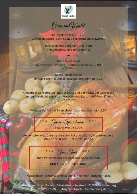 Gans im Wald Kir Royal-Spritz 0,2l    7,90 (Creme de Cassis, Sekt, Soda, Johannisbeere, Eiswrfel) hausgemachte Limonade 0,4l   4,90 (mit Johannisbeere und Limette) *** frischer Feldsalat mit Himbeer-Dressing, Croutons und Speck   7,90 2,3,4,5,9,10,D,I,L Krbis-Kokos-Suppe mit Krbiskernl und gersteten Krbiskernen   7,90 G *** Knuspriger Gnsebraten (aus der Brust und der Keule) auf Gnsesoe mit Apfelrotkohl, glasierten Maronen und Kartoffelklen   37,90 2,3,8,9,10,D,E,G,I *** Walnuss-Parfait mit Zwetschgenrster und Crumble   9,90 8,9,10,A,D,G,I,K ***     Gnse-Spezialmen     ***  3-Gang-Men 52,00 Weinempfehlung: Christian Hirsch  Rot und Wild DQW Wrttemberg   Glas 0,15l   6,90       Fl. 0,75l   28,00 ***     Ganze Gans     ***  fr 4 Personen inkl. Beilagen und Soe fr 165 NUR AUF VORBESTELLUNG  Hausgemachtes Gnseschmalz zum Mitnehmen  200g fr 4,90 I Restaurant HirschGarten - Elisabethenschneise 1 - 61350 Bad Homburg Tel.: 06172/997688      info@hirschgarten-badhomburg.de