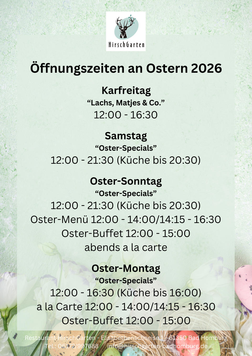 �ffnungszeiten an Ostern 2026 Karfreitag �Lachs, Matjes & Co.� 12:00 - 16:30 Samstag �Oster-Specials� 12:00 - 21:30 (K�che bis 20:30) Oster-Sonntag �Oster-Specials� 12:00 - 21:30 (K�che bis 20:30) Oster-Men� 12:00 - 14:00/14:15 - 16:30 Oster-Buffet 12:00 - 15:00 abends a la carte Oster-Montag �Oster-Specials� 12:00 - 16:30 (K�che bis 16:00) a la Carte 12:00 - 14:00/14:15 - 16:30 Oster-Buffet 12:00 - 15:00 Restaurant HirschGarten - Elisabethenschneise 1 - 61350 Bad Homburg Tel.: 06172/997688      info@hirschgarten-badhomburg.de