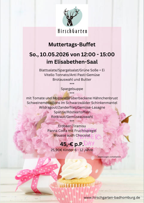 Muttertags-Buffet So., 10.05.2026 von 12:00 - 15:00 im Elisabethen-Saal Blattsalate/Spargelsalat/Gr�ne So�e + Ei Vitello Tonnato/Anti Pasti-Gem�se Brotauswahl und Butter *** Spargelsuppe *** mit Tomate und Mozzarella �berbackene H�hnchenbrust Schweinemedaillons im Schwarzw�lder Schinkenmantel Wildragout/Zanderfilet/Gem�se-Lasagne Sp�tzle/R�stkartoffeln Rotkraut/Gem�seauswahl *** Erdbeer-Tiramisu Panna Cotta mit Fruchtspiegel Mousse auch Chocolat 45,-� p.P. 25,90� Kinder 6 - 12 Jahre www.hirschgarten-badhomburg.de �nderungen vorbehalten