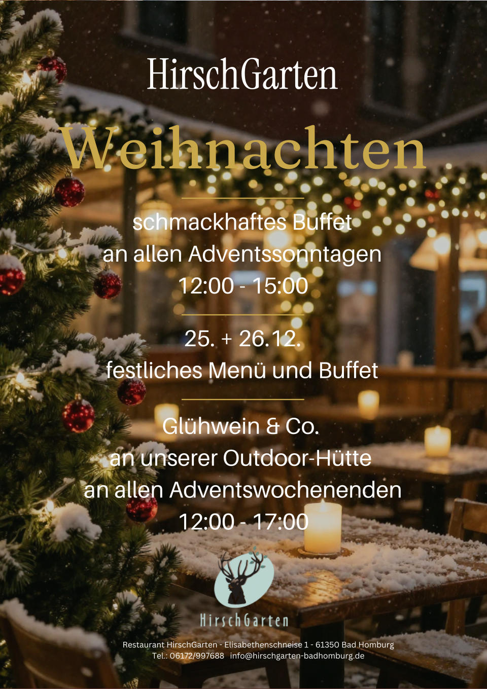 HirschGarten Weihnachten schmackhaftes Buffet an allen Adventssonntagen 12:00 - 15:00 25. + 26.12. festliches Men� und Buffet Gl�hwein & Co.  an unserer Outdoor-H�tte  an allen Adventswochenenden 12:00 - 17:00 Restaurant HirschGarten - Elisabethenschneise 1 - 61350 Bad Homburg Tel.: 06172/997688   info@hirschgarten-badhomburg.de